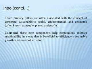 Intro (contd…)
Three primary pillars are often associated with the concept of
corporate sustainability: social, environmental, and economic
(often known as people, planet, and profits).
Combined, these core components help corporations embrace
sustainability in a way that is beneficial to efficiency, sustainable
growth, and shareholder value.
 