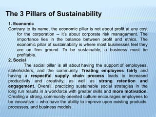 The 3 Pillars of Sustainability
1. Economic
Contrary to its name, the economic pillar is not about profit at any cost
for the corporation -- it’s about corporate risk management. The
importance lies in the balance between profit and ethics. The
economic pillar of sustainability is where most businesses feel they
are on firm ground. To be sustainable, a business must be
profitable.
2. Social
The social pillar is all about having the support of employees,
stakeholders, and the community. Treating employees fairly and
having a respectful supply chain process leads to increased
productivity and creativity, as well as strong retention and
engagement. Overall, practicing sustainable social strategies in the
long run results in a workforce with greater skills and more motivation.
Creating a strong, community oriented culture encourages employees to
be innovative -- who have the ability to improve upon existing products,
processes, and business models.
 