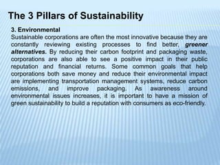 The 3 Pillars of Sustainability
3. Environmental
Sustainable corporations are often the most innovative because they are
constantly reviewing existing processes to find better, greener
alternatives. By reducing their carbon footprint and packaging waste,
corporations are also able to see a positive impact in their public
reputation and financial returns. Some common goals that help
corporations both save money and reduce their environmental impact
are implementing transportation management systems, reduce carbon
emissions, and improve packaging. As awareness around
environmental issues increases, it is important to have a mission of
green sustainability to build a reputation with consumers as eco-friendly.
 