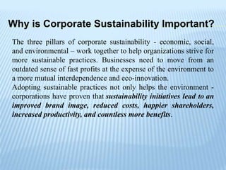 Why is Corporate Sustainability Important?
The three pillars of corporate sustainability - economic, social,
and environmental – work together to help organizations strive for
more sustainable practices. Businesses need to move from an
outdated sense of fast profits at the expense of the environment to
a more mutual interdependence and eco-innovation.
Adopting sustainable practices not only helps the environment -
corporations have proven that sustainability initiatives lead to an
improved brand image, reduced costs, happier shareholders,
increased productivity, and countless more benefits.
 