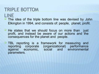 TRIPLE BOTTOM
LINE
 The idea of the triple bottom line was devised by John
Elkington in 1994, and consists of: people, planet, profit.
 He states that we should focus on more than just
profit, and instead be aware of our actions and the
consequences for the planet and people.
 TBL reporting is a framework for measuring and
reporting corporate (organizational) performance
against economic, social and environmental
parameters.
 