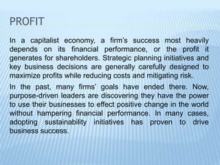 PROFIT
In a capitalist economy, a firm’s success most heavily
depends on its financial performance, or the profit it
generates for shareholders. Strategic planning initiatives and
key business decisions are generally carefully designed to
maximize profits while reducing costs and mitigating risk.
In the past, many firms’ goals have ended there. Now,
purpose-driven leaders are discovering they have the power
to use their businesses to effect positive change in the world
without hampering financial performance. In many cases,
adopting sustainability initiatives has proven to drive
business success.
 