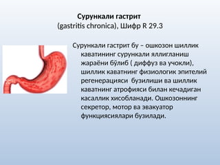 Сурункали гастрит
(gastritis chronica), Шифр R 29.3
Сурункали гастрит бу – ошкозон шиллик
каватининг сурункали яллигланиш
жараёни бўлиб ( диффуз ва учокли),
шиллик каватнинг физиологик эпителий
регенерацияси бузилиши ва шиллик
каватнинг атрофияси билан кечадиган
касаллик хисобланади. Ошкозоннинг
секретор, мотор ва эвакуатор
функциясиялари бузилади.
 