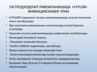 ГАСТРОДУОДЕНИТ РИВОЖЛАНИШИДА H.PYLORI-
ИНФЕКЦИЯСИНИНГ УРНИ
• H.PYLORI-Сурункали гастрит ривожланишида асосий этиологик
омил хисобланади
• Яра касаллиги ривожланиш патогенезида асосий ўринни
эгаллайди
• Ошкозон усмаси ривожланишида хавф омили хисобланади;
• Иктисодий (оилавий тушум);
• Маьлумот олганлик боскичи
• Касби (тиббиёт ходимлари, кассоблар);
• Яшаш шароити ва оилада кишилар сони;
• Этник омиллар(осиёликлар купрок касалланадилар);
• Оила яшайдиган туманда антропоген зарарланишлар;
• Боланинг ёши (асосан 5-6 ёшдаги болар ва усмирлар
касалланади)
 