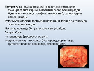 Гастрит А да : ошкозон шиллик каватининг париетал
хужайраларига карши аутоантителалар хосил булади,
бунинг натижасида атрофия ривожланиб, ахлоргидрия
келиб чикади.
Аутоиммун атрофик гастрит ошкозоннинг тубида ва танасида
локализацияланади.
Болалар орасида бу тур гастрит кам учрайди.
Гастрит С да:
ўт таьсирида (рефлюкс-гастрит),
медикаментлар таьсирида (ностероид, гормонлар,
цитостатиклар ва бошкалар) ривожланади.
 