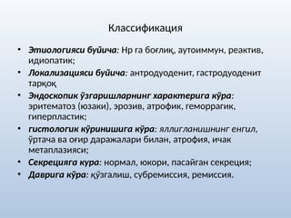 Классификация
• Этиологияси буйича: Нр га боғлиқ, аутоиммун, реактив,
идиопатик;
• Локализацияси буйича: антродуоденит, гастродуоденит
тарқоқ
• Эндоскопик ўзгаришларнинг характерига кўра:
эритематоз (юзаки), эрозив, атрофик, геморрагик,
гиперпластик;
• гистологик кўринишига кўра: яллигланишнинг енгил,
ўртача ва оғир даражалари билан, атрофия, ичак
метаплазияси;
• Секрецияга кура: нормал, юкори, пасайган секреция;
• Даврига кўра: қўзгалиш, субремиссия, ремиссия.
 