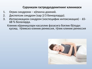 Сурункали гастродуоденитнинг клиникаси
1. Оғрик синдроми – кўпинча доимий.
2. Диспепсик синдром (хар 2/3 беморларда).
3. Интоксикацион синдром (носпецифик интоксикация) - 65-
68 % болаларда.
Клиник кўринишлари касаллик фазасига боғлик бўлади:
қусиш, тўликсиз клиник ремиссия, тўлик клиник ремиссия
 