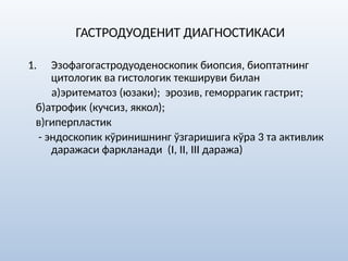 ГАСТРОДУОДЕНИТ ДИАГНОСТИКАСИ
1. Эзофагогастродуоденоскопик биопсия, биоптатнинг
цитологик ва гистологик текшируви билан
а)эритематоз (юзаки); эрозив, геморрагик гастрит;
б)атрофик (кучсиз, яккол);
в)гиперпластик
- эндоскопик кўринишнинг ўзгаришига кўра 3 та активлик
даражаси фаркланади (I, II, III даража)
 