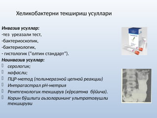 Хеликобактерни текшириш усуллари
Инвазив усуллар:
-тез уреазали тест,
-бактериоскопик,
-бактериологик,
- гистологик (“олтин стандарт”).
Ноинвазив усуллар:
- серологик;
- нафасли;
- ПЦР-метод (полимеразной цепной реакции)
- Интрагастрал рН-метрия
- Рентгенологик текширув (кўрсатма бўйича).
- Корин бўшлиги аьзоларининг ультратовушли
текшируви
 