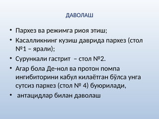 ДАВОЛАШ
• Пархез ва режимга риоя этиш;
• Касалликнинг кузиш даврида пархез (стол
№1 – ярали);
• Сурункали гастрит – стол №2.
• Агар бола Де-нол ва протон помпа
ингибиторини кабул килаётган бўлса унга
сутсиз пархез (стол № 4) буюрилади,
• антацидлар билан даволаш
 