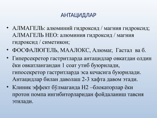 АНТАЦИДЛАР
• АЛМАГЕЛЬ: алюминий гидроксид / магния гидроксид;
АЛМАГЕЛЬ НЕО: алюминия гидроксид / магния
гидроксид / симетикон;
• ФОСФАЛЮГЕЛЬ, МААЛОКС, Алюмаг, Гастал ва б.
• Гиперсекретор гастритларда антацидлар овкатдан олдин
ёки овкатлангандан 1 соат утиб буюрилади,
гипосекретор гастритларда эса кечасига буюрилади.
Антацидлар билан даволаш 2-3 хафта давом этади.
• Клиник эффект бўлмаганда Н2 –блокаторлар ёки
протон помпа ингибиторларидан фойдаланиш тавсия
этилади.
 