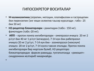 ГИПОСЕКРЕТОР ВОСИТАЛАР
• М-холинолитики,(атропин, метацин, платифиллин и гастроцепин
ёки пирензепин (энг яхши селектив таьсир курсатади ; табл.- 25
ёки 50 мг)
• Н2-рецептор блокаторлари - ранитидин (табл.- 150 мг);
фамотидин (табл.-20 мг);
• ИПП – протон помпа ингибиторлари - омепразол ичишга 20 мг 2
р/сут ёки 40 мг 1 р/сут (кечкурун), 7-14 кун ёки рабепразол
ичишга 20 мг 2 р/сут, 7-14 кун ёки - эзомепразол (нексиум)
ичишга 20 мг 2 р/сут, 7-14 кунга тавсия этилади. Протон помпа
ингибиторлари бир мартали булиб, Н2-рецепторо
блокаторларидан фаркли равишда, тухтатилганда «рикошет»
синдромини келтириб чикармайди.
•
 