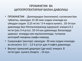ПРОКИНЕТИК ВА
ЦИТОПРОТЕКТОРЛАР БИЛАН ДАВОЛАШ
• ПРОКИНЕТИК - Домперидон (мотилиум): суспензия ёки
таблетка, овкатдан 15-20 мин олдин ичилади ва
уйкудан олдин 0,25 мг/кг/ 3-4 марта кунига , 10-14 кун
давомида ёки Метоклопрамид (церукал): ичишга 0,1
мг/кг/раз 3-4 р/сут, 10-14 кун давомида; Болаларда
церукал хозирда кам ишлатилмокда, тутканок
келтириб чикариш хавфи мавжуд
• Сукральфат (вентер): овкатдан 30 мин олдин ичилади
ва кечасига 0,5 – 1,0 4 р/сут дан 4 хафта давомида;
• Висмут трикалий дицитрат (де-нол): ичишга 8
мг/кг/дан кунига 2марта , 14 кун.
 