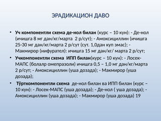 ЭРАДИКАЦИОН ДАВО
• Уч компонентли схема де-нол билан (курс – 10 кун): - Де-нол
(ичишга 8 мг дан/кг/марта 2 р/сут); - Амоксициллин (ичишга
25-30 мг дан/кг/марта 2 р/сут (сут. 1,0дан куп эмас); -
Макмирор (нифурател): ичишга 15 мг дан/кг/ марта 2 р/сут;
• Учкомпонентли схема ИПП билан(курс – 10 кун): - Лосек-
МАПС (болалр омепразоли) ичишга 0,5 – 1,0 мг дан/кг/марта
2 р/сут; - Амоксициллин (уша дозада); - Макмирор (уша
дозада);
• Тўрткомпонентли схема де-нол билан ва ИПП билан (курс –
10 кун): - Лосек-МАПС (уша дозада); - Де-нол ( уша дозада); -
Амоксициллин (уша дозада); - Макмирор (уша дозада) 19
 