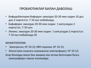 ПРОБИОТИКЛАР БИЛАН ДАВОЛАШ
• Бифидобактерии бифидум: овкатдан 20-30 мин олдин 10 доз
дан 2 марта/сут, 7-10 кун мобайнида.
• Бифиформ: овкатдан 20-30 мин олдин 1 капсуладан 2
марта/сут, 7-10 кун;
• Линекс: овкатдан 20-30 мин олдин 1 капсуладан 2 марта/сут,
7-10 кун мобайнида 20
ФИЗИОТЕРАПИЯ:
• Электросон: № 10-12; КВЧ-терапия: № 10-12;
• Эпигастрия сохасига новокаинли электрофорез: № 10-12;
Агар беморда яккол ёки яширин кон кетиш белгилари булса
электрофорез тавсия этилмайди.
 
