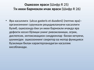 Ошкозон яраси (Шифр R 25)
Ўн икки бармокли ичак яраси (Шифр R 26)
• Яра касаллиги (ulcus gasteris et duodeni) (пептик яра)–
организмнинг сурункали рецидивланувчи касаллиги
булиб, ошкозонда ёки ун икки бармокли ичакда яра
дефекти хосил бўлиши унинг ривожланиши, огрик,
диспепсик, интоксикацион синдромлар билан кечувчи,
шунингдек ошкозоннинг секретор ва мотор функцияси
бузилиши билан характерланадиган касаллик
хисобланади.
 