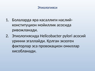 Этиологияси
1. Болаларда яра касаллиги наслий-
конституцион мойиллик асосида
ривожланади.
2. Этиологиясида Helicobactеr pylori асосий
уринни эгаллайди. Қолган экзоген
факторлар эса провокацион омиллар
хисобланади.
 