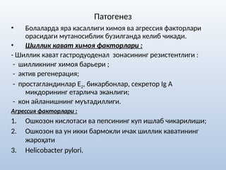 Патогенез
• Болаларда яра касаллиги химоя ва агрессия факторлари
орасидаги мутаносиблик бузилганда келиб чикади.
• Шиллик кават химоя факторлари :
- Шиллик кават гастродуоденал зонасининг резистентлиги :
- шилликнинг химоя барьери ;
- актив регенерация;
- простагландинлар Е2, бикарбонлар, секретор Ig A
микдорининг етарлича эканлиги;
- кон айланишнинг муътадиллиги.
Агрессия факторлари :
1. Ошкозон кислотаси ва пепсининг куп ишлаб чикарилиши;
2. Ошкозон ва ун икки бармокли ичак шиллик каватининг
жароҳати
3. Helicobactеr pylori.
 
