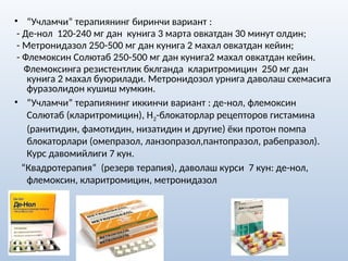 • “Учламчи” терапиянинг биринчи вариант :
- Де-нол 120-240 мг дан кунига 3 марта овкатдан 30 минут олдин;
- Метронидазол 250-500 мг дан кунига 2 махал овкатдан кейин;
- Флемоксин Солютаб 250-500 мг дан кунига2 махал овкатдан кейин.
Флемоксинга резистентлик бклганда кларитромицин 250 мг дан
кунига 2 махал буюрилади. Метронидозол урнига даволаш схемасига
фуразолидон кушиш мумкин.
• “Учламчи” терапиянинг иккинчи вариант : де-нол, флемоксин
Солютаб (кларитромицин), Н2-блокаторлар рецепторов гистамина
(ранитидин, фамотидин, низатидин и другие) ёки протон помпа
блокаторлари (омепразол, ланзопразол,пантопразол, рабепразол).
Курс давомийлиги 7 кун.
“Квадротерапия” (резерв терапия), даволаш курси 7 кун: де-нол,
флемоксин, кларитромицин, метронидазол
 