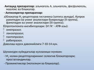 - Антацид препаратлар: альмагель А, альмагель, фосфалюгель,
маалокс ва блшкалар.
- Антисекретор препаратлар:
а)блокатор Н2-рецепторов гистамина (олтита авлоди). Купрок
ранитидин ва унинг аналоглари буюрилади (II группа),
фамотидин ва унинг аналоглари (III группа);
б)протонпомпа ингибиторлари: (Н+
/К+
- АТФ-азы):
- омепразол;
- ланзопразол;
- пантопразол;
- рабепразол.
Даволаш курси давомийлиги 7-10-14 кун.
Шунингдек куйидагилар кулланиши мумкин:
- М1-холин рецепторларининг селектив блокаторлари;
простагландинлар.
- Прокинетиклар (мотилиум ва блшкалар).
 