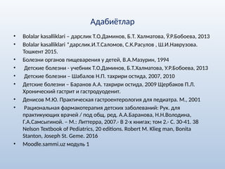 Адабиётлар
• Bolalar kasalliklari – дарслик Т.О.Даминов, Б.Т. Халматова, Ў.Р.Бобоева, 2013
• Bolalar kasalliklari *дарслик.И.Т.Саломов, С.К.Расулов , Ш.И.Наврузова.
Тошкент 2015.
• Болезни органов пищеварения у детей, В.А.Мазурин, 1994
• Детские болезни - учебник Т.О.Даминов, Б.Т.Халматова, У.Р.Бобоева, 2013
• Детские болезни – Шабалов Н.П. тахрири остида, 2007, 2010
• Детские болезни – Баранов А.А. тахрири остида, 2009 Щербаков П.Л.
Хронический гастрит и гастродуоденит.
• Денисов М.Ю. Практическая гастроентерология для педиатра. М., 2001
• Рациональная фармакотерапия детских заболеваний: Рук. для
практикующих врачей / под общ. ред. А.А.Баранова, Н.Н.Володина,
Г.А.Самсыгиной. – М.: Литтерра, 2007.- В 2-х книгах; том 2.- С. 30-41. 38
Nelson Textbook of Pediatrics, 20 editions. Robert M. Klieg man, Bonita
Stanton, Joseph St. Geme. 2016
• Moodle.sammi.uz модуль 1
 