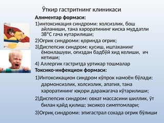 Ўткир гастритнинг клиникаси
Алиментар формаси:
1)интоксикация синдроми: холсизлик, бош
айланиши, тана хароратининг киска муддатли
38ºС гача кутарилиши;
2)Оғрик синдроми: қоринда оғрик;
3)Диспепсик синдром: қусиш, иштаханинг
ёмонлашуви, оғиздан бадбўй хид келиши, ич
кетиши;
4) Аллергик гастритда уртикар тошмалар
Токсико-инфекцион формаси:
1)Интоксикацион синдром кўпрок намоён бўлади:
дармонсизлик, холсизлик, апатия, тана
хароратининг юқори даражагача кўтарилиши;
2)Диспепсик синдром: овкат массасини шиллик, ўт
билан қайд қилиш; эксикоз симптомлари;
3)Оғриқ синдроми: эпигастрал сохада оғрик бўлиши
 
