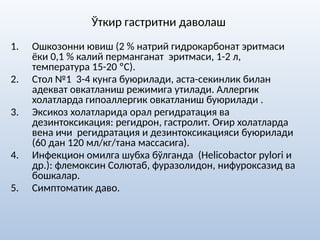 Ўткир гастритни даволаш
1. Ошкозонни ювиш (2 % натрий гидрокарбонат эритмаси
ёки 0,1 % калий перманганат эритмаси, 1-2 л,
температура 15-20 ºС).
2. Стол №1 3-4 кунга буюрилади, аста-секинлик билан
адекват овкатланиш режимига утилади. Аллергик
холатларда гипоаллергик овкатланиш буюрилади .
3. Эксикоз холатларида орал регидратация ва
дезинтоксикация: регидрон, гастролит. Оғир холатларда
вена ичи регидратация и дезинтоксикацияси буюрилади
(60 дан 120 мл/кг/тана массасига).
4. Инфекцион омилга шубха бўлганда (Helicobactоr pylori и
др.): флемоксин Солютаб, фуразолидон, нифуроксазид ва
бошкалар.
5. Симптоматик даво.
 
