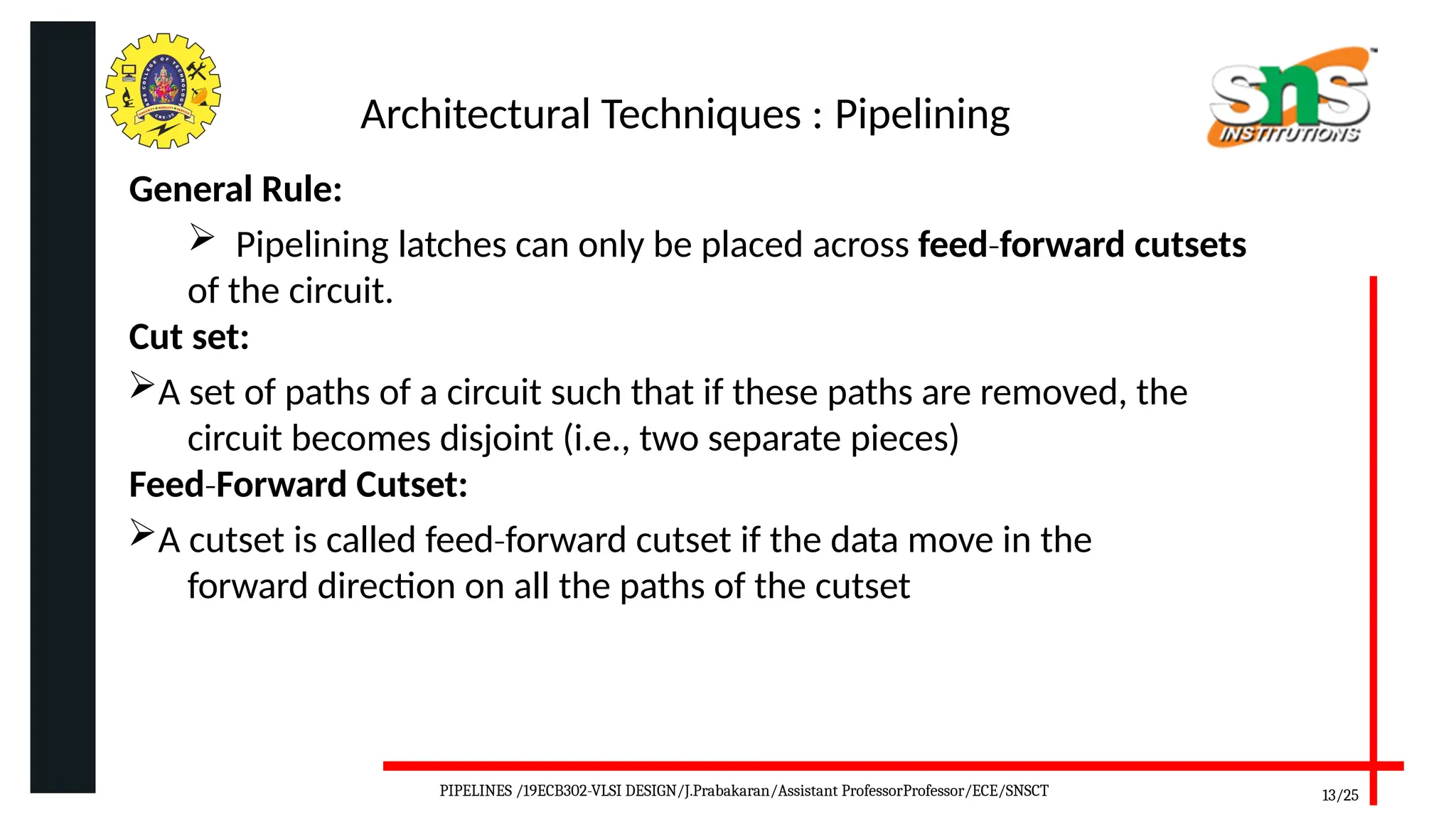 Architectural Techniques : Pipelining
General Rule:
 Pipelining latches can only be placed across feed forward
‐ cutsets
of the circuit.
Cut set:
A set of paths of a circuit such that if these paths are removed, the
circuit becomes disjoint (i.e., two separate pieces)
Feed Forward
‐ Cutset:
A cutset is called feed forward
‐ cutset if the data move in the
forward direction on all the paths of the cutset
13/25
PIPELINES /19ECB302-VLSI DESIGN/J.Prabakaran/Assistant ProfessorProfessor/ECE/SNSCT
 