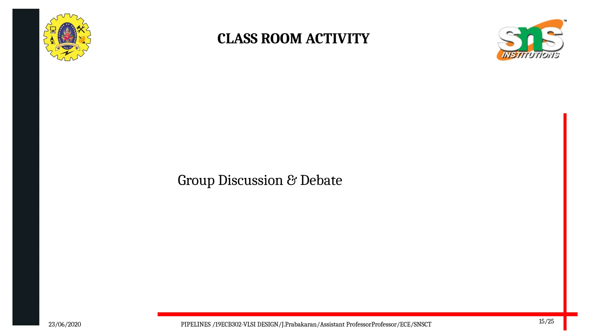 CLASS ROOM ACTIVITY
23/06/2020 15/25
Group Discussion & Debate
PIPELINES /19ECB302-VLSI DESIGN/J.Prabakaran/Assistant ProfessorProfessor/ECE/SNSCT
 