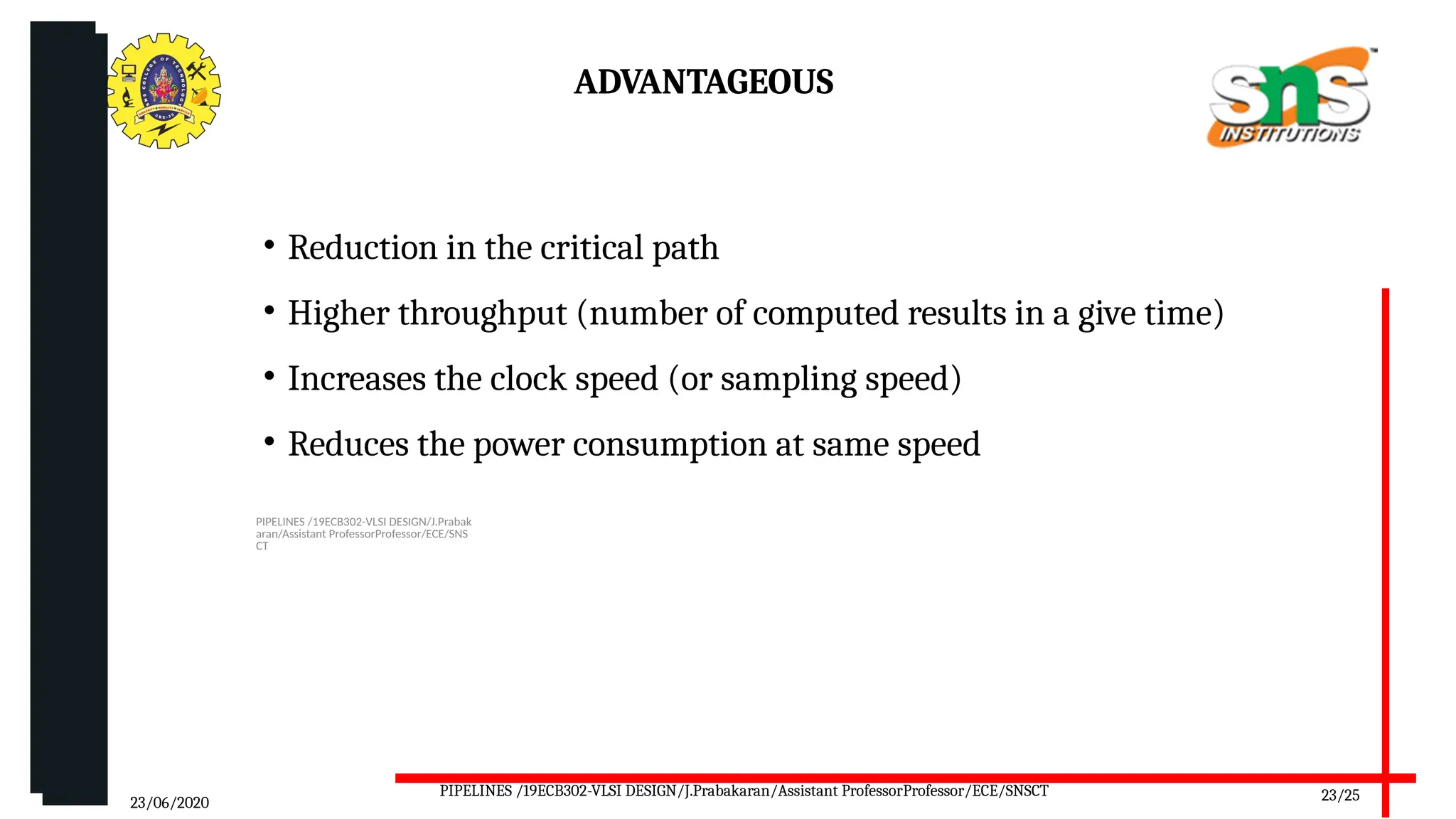09/10/2025 PIPELINES /19ECB302-VLSI DESIGN/J.Prabak
aran/Assistant ProfessorProfessor/ECE/SNS
CT
ADVANTAGEOUS
• Reduction in the critical path
• Higher throughput (number of computed results in a give time)
• Increases the clock speed (or sampling speed)
• Reduces the power consumption at same speed
23/06/2020 23/25
PIPELINES /19ECB302-VLSI DESIGN/J.Prabakaran/Assistant ProfessorProfessor/ECE/SNSCT
 