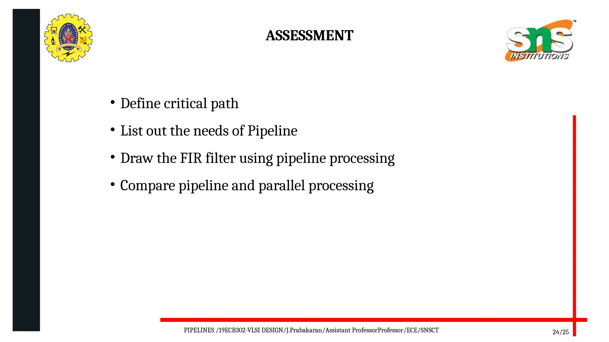 ASSESSMENT
24/25
• Define critical path
• List out the needs of Pipeline
• Draw the FIR filter using pipeline processing
• Compare pipeline and parallel processing
PIPELINES /19ECB302-VLSI DESIGN/J.Prabakaran/Assistant ProfessorProfessor/ECE/SNSCT
 