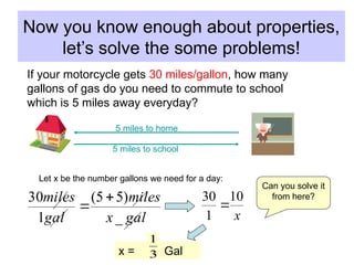 Now you know enough about properties,
let’s solve the some problems!
gal
x
miles
gal
miles
_
)
5
5
(
1
30 

x
10
1
30

If your motorcycle gets 30 miles/gallon, how many
gallons of gas do you need to commute to school
which is 5 miles away everyday?
5 miles to school
5 miles to home
Let x be the number gallons we need for a day:
Can you solve it
from here?
x = Gal
3
1
 
