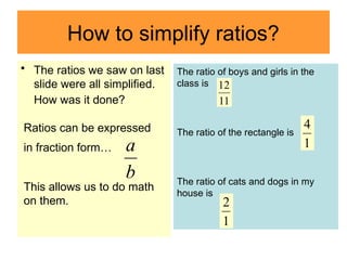 How to simplify ratios?
• The ratios we saw on last
slide were all simplified.
How was it done?
b
a
Ratios can be expressed
in fraction form…
This allows us to do math
on them.
The ratio of boys and girls in the
class is
The ratio of the rectangle is
The ratio of cats and dogs in my
house is
11
12
b
a 1
4
1
2
 