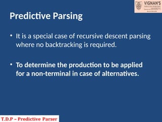 Predictive Parsing
• It is a special case of recursive descent parsing
where no backtracking is required.
• To determine the production to be applied
for a non-terminal in case of alternatives.
 