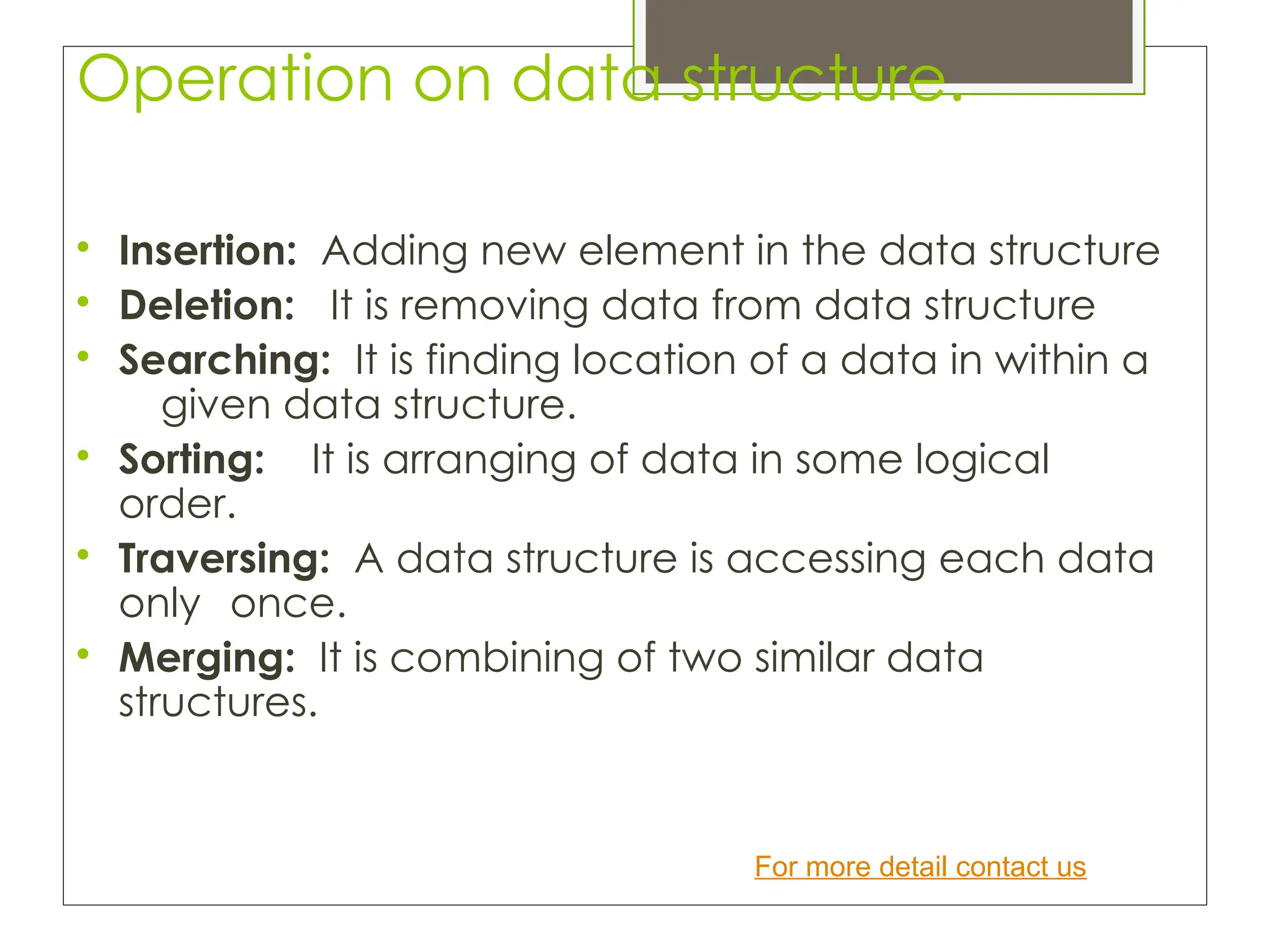 Operation on data structure.

Insertion: Adding new element in the data structure

Deletion: It is removing data from data structure

Searching: It is finding location of a data in within a
given data structure.

Sorting: It is arranging of data in some logical
order.

Traversing: A data structure is accessing each data
only once.

Merging: It is combining of two similar data
structures.
For more detail contact us
 