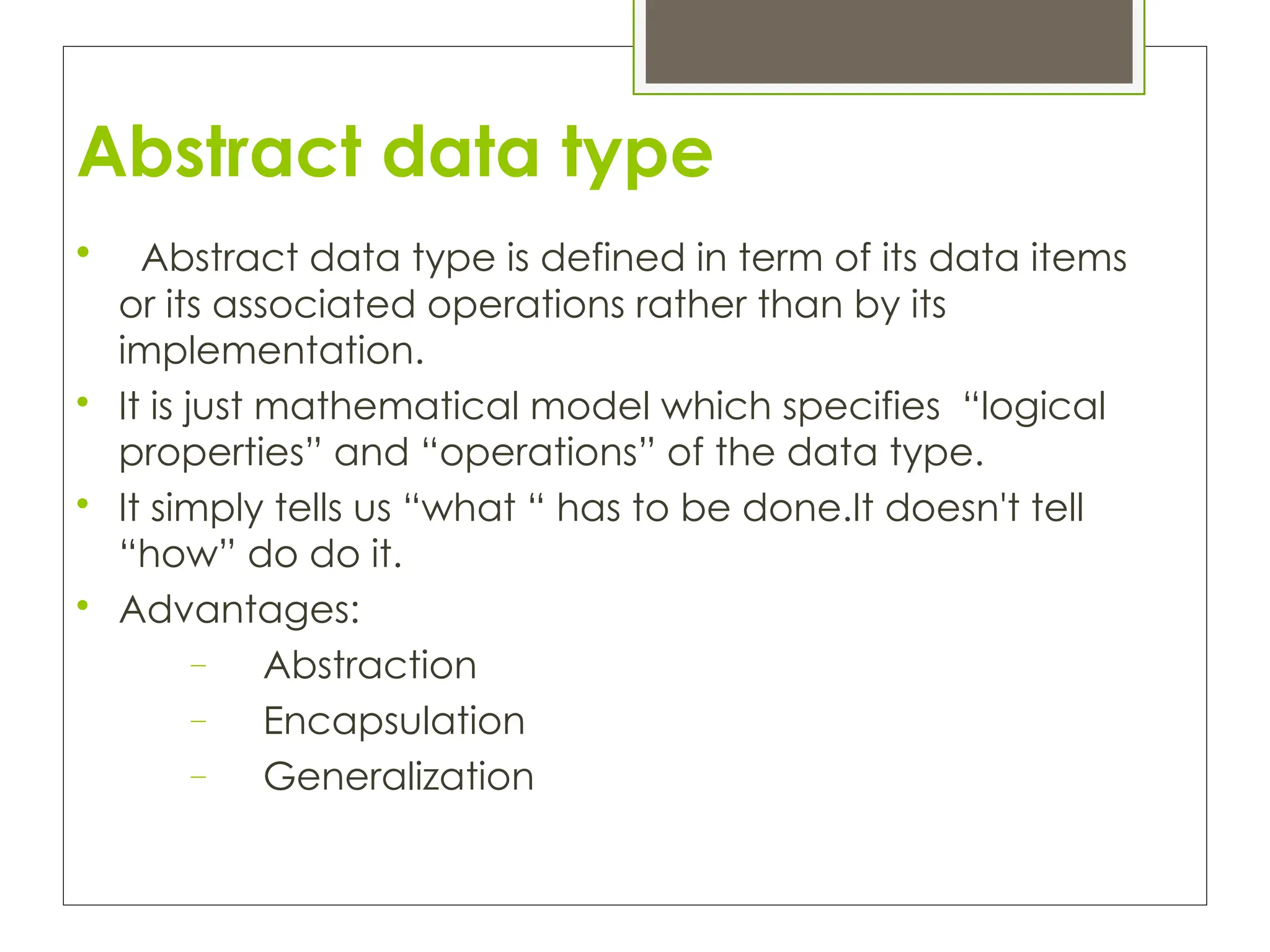 Abstract data type

Abstract data type is defined in term of its data items
or its associated operations rather than by its
implementation.

It is just mathematical model which specifies “logical
properties” and “operations” of the data type.

It simply tells us “what “ has to be done.It doesn't tell
“how” do do it.

Advantages:
– Abstraction
– Encapsulation
– Generalization
 
