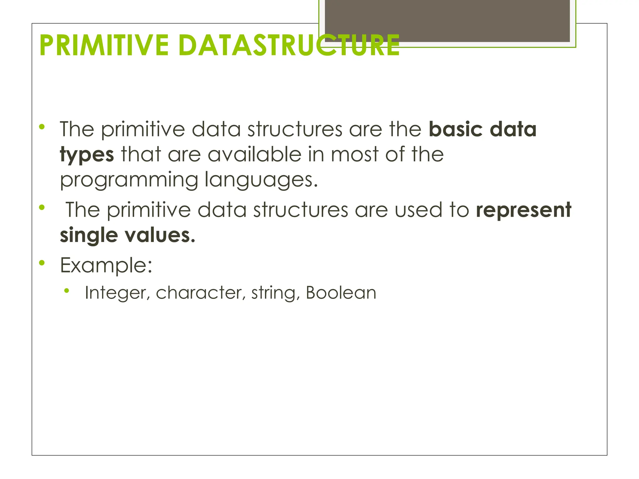PRIMITIVE DATASTRUCTURE

The primitive data structures are the basic data
types that are available in most of the
programming languages.

The primitive data structures are used to represent
single values.

Example:

Integer, character, string, Boolean
 