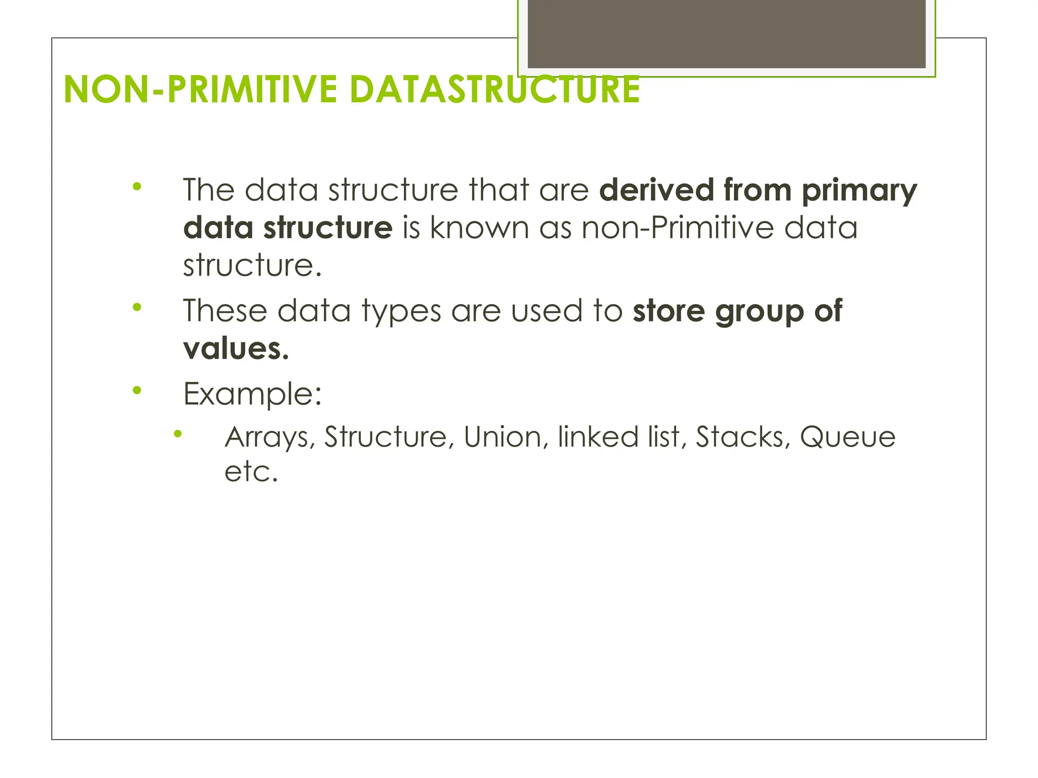 NON-PRIMITIVE DATASTRUCTURE

The data structure that are derived from primary
data structure is known as non-Primitive data
structure.

These data types are used to store group of
values.

Example:

Arrays, Structure, Union, linked list, Stacks, Queue
etc.
 