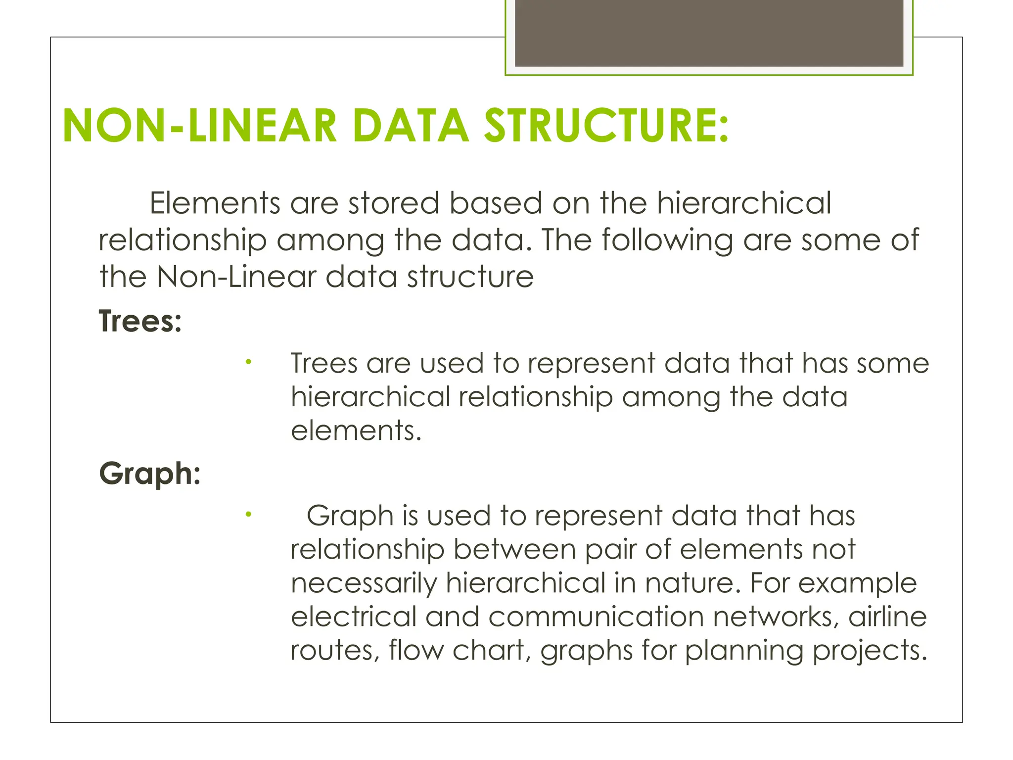 NON-LINEAR DATA STRUCTURE:
Elements are stored based on the hierarchical
relationship among the data. The following are some of
the Non-Linear data structure
Trees:
• Trees are used to represent data that has some
hierarchical relationship among the data
elements.
Graph:
• Graph is used to represent data that has
relationship between pair of elements not
necessarily hierarchical in nature. For example
electrical and communication networks, airline
routes, flow chart, graphs for planning projects.
 