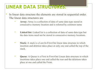LINEAR DATA STRUCTURES:

In linear data structure the elements are stored in sequential order.
The linear data structures are

Array: Array is a collection of data of same data type stored in
consecutive memory location and is referred by common name

Linked list: Linked list is a collection of data of same data type but
the data items need not be stored in consecutive memory locations.

Stack: A stack is a Last-In-First-Out linear data structure in which
insertion and deletion takes place at only one end called the top of the
stack.

Queue: A Queue is a First in First-Out Linear data structure in which
insertions takes place one end called the rear and the deletions takes
place at one end called the Front.
 