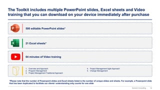 15
Domont Consulting
The Toolkit includes multiple PowerPoint slides, Excel sheets and Video
training that you can download on your device immediately after purchase
500 editable PowerPoint slides*
21 Excel sheets*
64 minutes of Video training
*Please note that the number of Powerpoint slides and Excel sheets listed is the number of unique slides and sheets. For example, a Powerpoint slide
that has been duplicated to facilitate our clients’ understanding only counts for one slide
1. Overview and Approach
2. Program Management
3. Project Management Traditional Approach
4. Project Management Agile Approach
5. Change Management
 