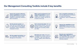 16
Domont Consulting
Our Management Consulting Toolkits include 9 key benefits
Improve the growth & efficiency
of your organization by leveraging
Management Consulting Toolkits
created by ex-McKinsey, Deloitte &
BCG Consultants.
Make a great investment for your
career & organization. It cost us
US$8M+ over the past 10 years to
create all our Toolkits. Get them for
a fraction of this cost.
Get a competitive advantage. It’s
like hiring Management Consultants
to create all the practical
Frameworks, Tools & Templates you
need.
Get the job done quicker and
never start from scratch again with
our ready-made and fully editable
Frameworks, Tools & Templates in
Powerpoint & Excel.
Improve the capabilities of your
organization by learning how the
Fortune 100 and Global Consulting
Firms do it.
Get free support and advice from
our ex-McKinsey, Deloitte & BCG
Management Consultants.
Decrease your costs. Hiring tier-1
Consultants for a project would cost
you $300k+. Way more expensive
than our Toolkits, which will last you
a lifetime!
Become your organization’s
subject matter expert and impress
your stakeholders with world-class
approaches to resolve common
business problems.
Don't reinvent the wheel. We have
already worked 30,000+ hours over
the past 10 years to create all the
Management Consulting Toolkits
you need.
 