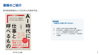 書籍のご紹介
東洋経済新報社より2025年11⽉発売予定。
※デザインは仮
書籍概要
『AI時代に仕事と呼べるもの』
● AI時代に残る仕事の本質を定義
● AIを活⽤して成果を出すために必要なマ
インド、⾏動指針を具体的に記述
● グロースドライバーのAI活⽤‧⼈材育成
の基盤
3
 