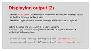 Displaying output (2)
◦ The id= “Output here" bookmark is in the body of the html, not the script section
so the html comment syntax is used
◦ The id is in style h2 so the result of the script will be displayed in style h2.
Setting the value of a .innerHTML property using the
document.getElementById() method enables us to place results at a
bookmark inside a webpage:
◦ document.getElementById("Output here").innerHTML = 5 + 7;
◦ document.getElementById("Output here").src =“example.jpg”;
 