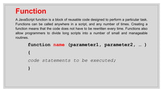 Function
A JavaScript function is a block of reusable code designed to perform a particular task.
Functions can be called anywhere in a script, and any number of times. Creating a
function means that the code does not have to be rewritten every time. Functions also
allow programmers to divide long scripts into a number of small and manageable
routines.
function name (parameter1, parameter2, … )
{
code statements to be executed;
}
 