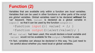 Function (2)
Variables that are available only within a function are local variables.
Variables that can be used in other functions or other parts of the script
are global variables. Global variables need to be declared without the
‘var’ keyword. Here, value1 is declared as a global variable in
input() so that it can be used by the function output():
◦function input(){ value1 = 1; }
◦function output(){alert(value1); }
▪If var value1 had been used, this would declare a local variable and
value1 would not be available for the output()function to use.
▪In fact, variables can always be declared in this way. You just need to
be careful about whether you need local or global variables.
 