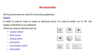 Accessories
Wiring accessories are used for connecting appliances.
Switch
A switch is used to make or break an electrical circuit. It is used to switch ‘on’ or ‘off ’ the
supply of electricity to an appliance.
There are various switches such as
• surface switch
• flush switch
• ceiling switch
• pull switch
• push button switch
• bed switch
 