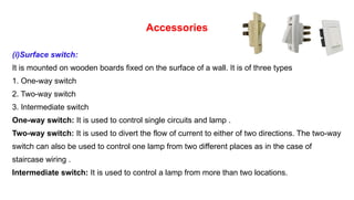 Accessories
(i)Surface switch:
It is mounted on wooden boards fixed on the surface of a wall. It is of three types
1. One-way switch
2. Two-way switch
3. Intermediate switch
One-way switch: It is used to control single circuits and lamp .
Two-way switch: It is used to divert the flow of current to either of two directions. The two-way
switch can also be used to control one lamp from two different places as in the case of
staircase wiring .
Intermediate switch: It is used to control a lamp from more than two locations.
 
