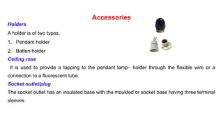 Accessories
Holders
A holder is of two types.
1. Pendant holder
2. Batten holder
Ceiling rose
It is used to provide a tapping to the pendant lamp– holder through the flexible wire or a
connection to a fluorescent tube.
Socket outlet/plug
The socket outlet has an insulated base with the moulded or socket base having three terminal
sleeves
 