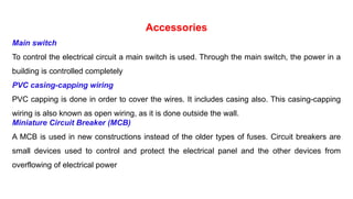 Accessories
Main switch
To control the electrical circuit a main switch is used. Through the main switch, the power in a
building is controlled completely
PVC casing-capping wiring
PVC capping is done in order to cover the wires. It includes casing also. This casing-capping
wiring is also known as open wiring, as it is done outside the wall.
Miniature Circuit Breaker (MCB)
A MCB is used in new constructions instead of the older types of fuses. Circuit breakers are
small devices used to control and protect the electrical panel and the other devices from
overflowing of electrical power
 
